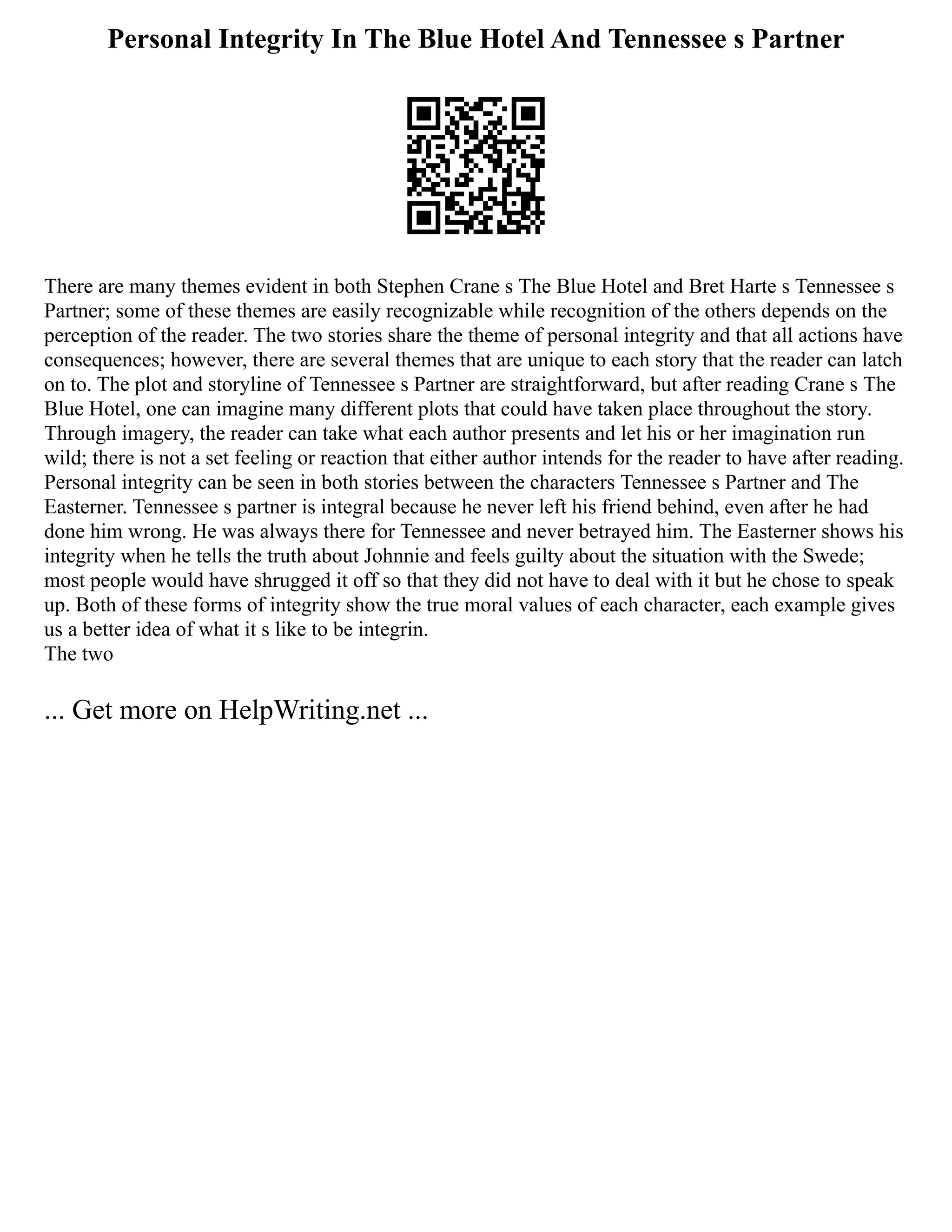 Personal Integrity In The Blue Hotel And Tennessee s Partner
There are many themes evident in both Stephen Crane s The Blue Hotel and Bret Harte s Tennessee s
Partner; some of these themes are easily recognizable while recognition of the others depends on the
perception of the reader. The two stories share the theme of personal integrity and that all actions have
consequences; however, there are several themes that are unique to each story that the reader can latch
on to. The plot and storyline of Tennessee s Partner are straightforward, but after reading Crane s The
Blue Hotel, one can imagine many different plots that could have taken place throughout the story.
Through imagery, the reader can take what each author presents and let his or her imagination run
wild; there is not a set feeling or reaction that either author intends for the reader to have after reading.
Personal integrity can be seen in both stories between the characters Tennessee s Partner and The
Easterner. Tennessee s partner is integral because he never left his friend behind, even after he had
done him wrong. He was always there for Tennessee and never betrayed him. The Easterner shows his
integrity when he tells the truth about Johnnie and feels guilty about the situation with the Swede;
most people would have shrugged it off so that they did not have to deal with it but he chose to speak
up. Both of these forms of integrity show the true moral values of each character, each example gives
us a better idea of what it s like to be integrin.
The two
... Get more on HelpWriting.net ...
 