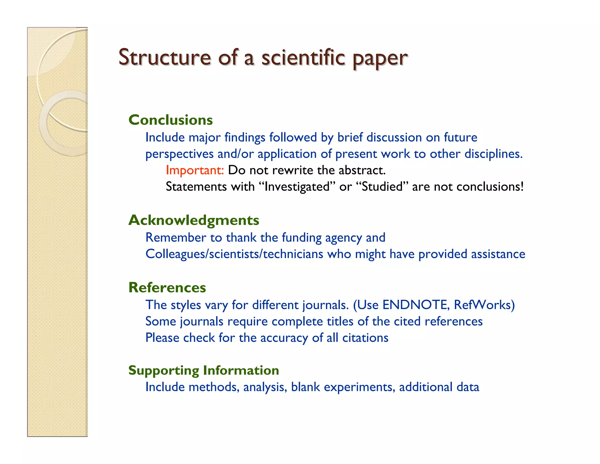 Conclusions
Include major findings followed by brief discussion on future
perspectives and/or application of present work to other disciplines.
Important: Do not rewrite the abstract.
Statements with “Investigated” or “Studied” are not conclusions!
Acknowledgments
Remember to thank the funding agency and
Colleagues/scientists/technicians who might have provided assistance
References
The styles vary for different journals. (Use ENDNOTE, RefWorks)
Some journals require complete titles of the cited references
Please check for the accuracy of all citations
Supporting Information
Include methods, analysis, blank experiments, additional data
Structure of a scientific paperStructure of a scientific paper
 