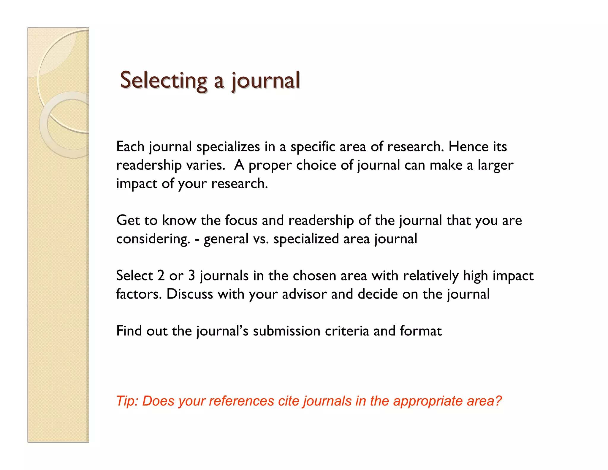Selecting a journalSelecting a journal
Each journal specializes in a specific area of research. Hence its
readership varies. A proper choice of journal can make a larger
impact of your research.
Get to know the focus and readership of the journal that you are
considering. - general vs. specialized area journal
Select 2 or 3 journals in the chosen area with relatively high impact
factors. Discuss with your advisor and decide on the journal
Find out the journal’s submission criteria and format
Tip: Does your references cite journals in the appropriate area?
 