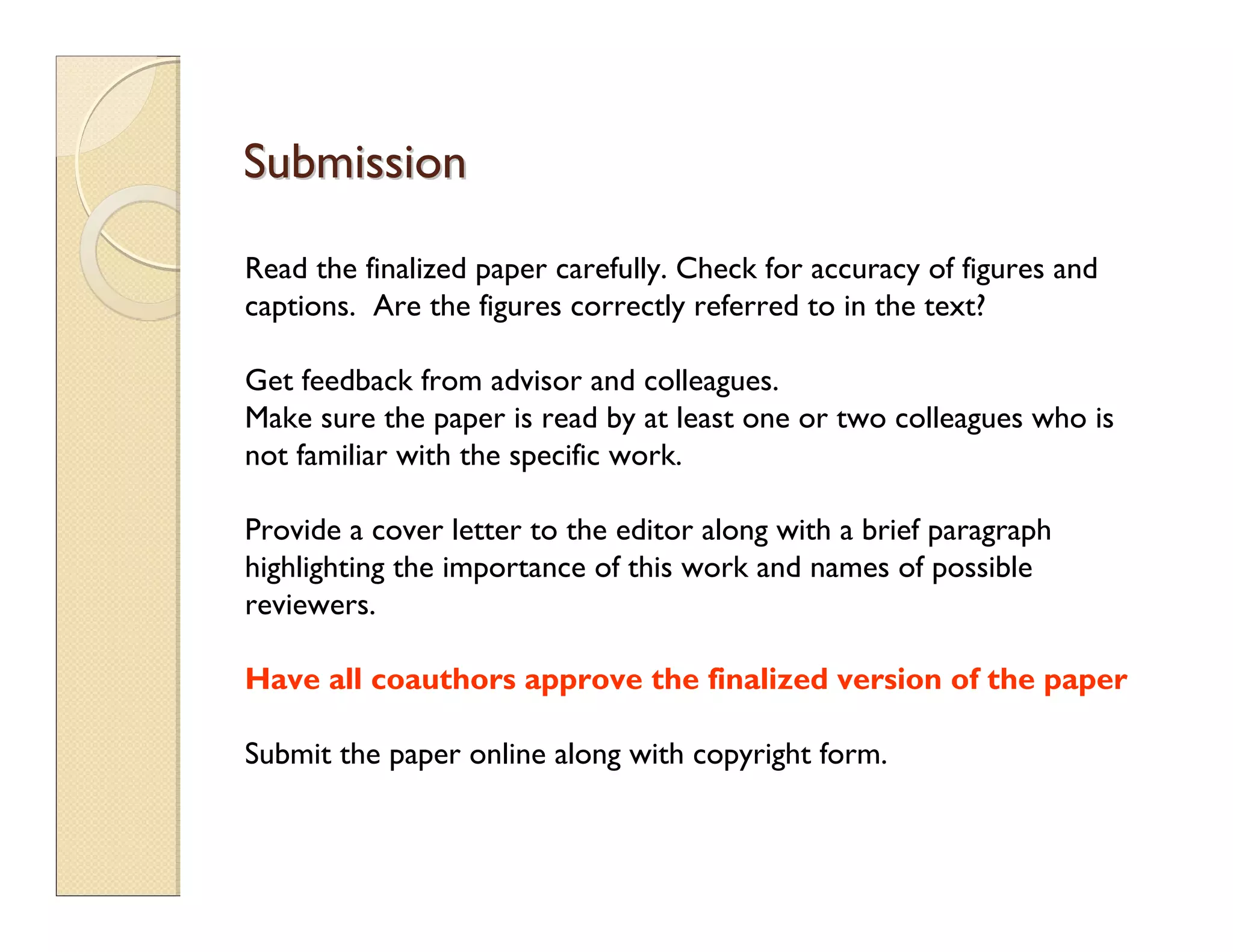 SubmissionSubmission
Read the finalized paper carefully. Check for accuracy of figures and
captions. Are the figures correctly referred to in the text?
Get feedback from advisor and colleagues.
Make sure the paper is read by at least one or two colleagues who is
not familiar with the specific work.
Provide a cover letter to the editor along with a brief paragraph
highlighting the importance of this work and names of possible
reviewers.
Have all coauthors approve the finalized version of the paper
Submit the paper online along with copyright form.
 