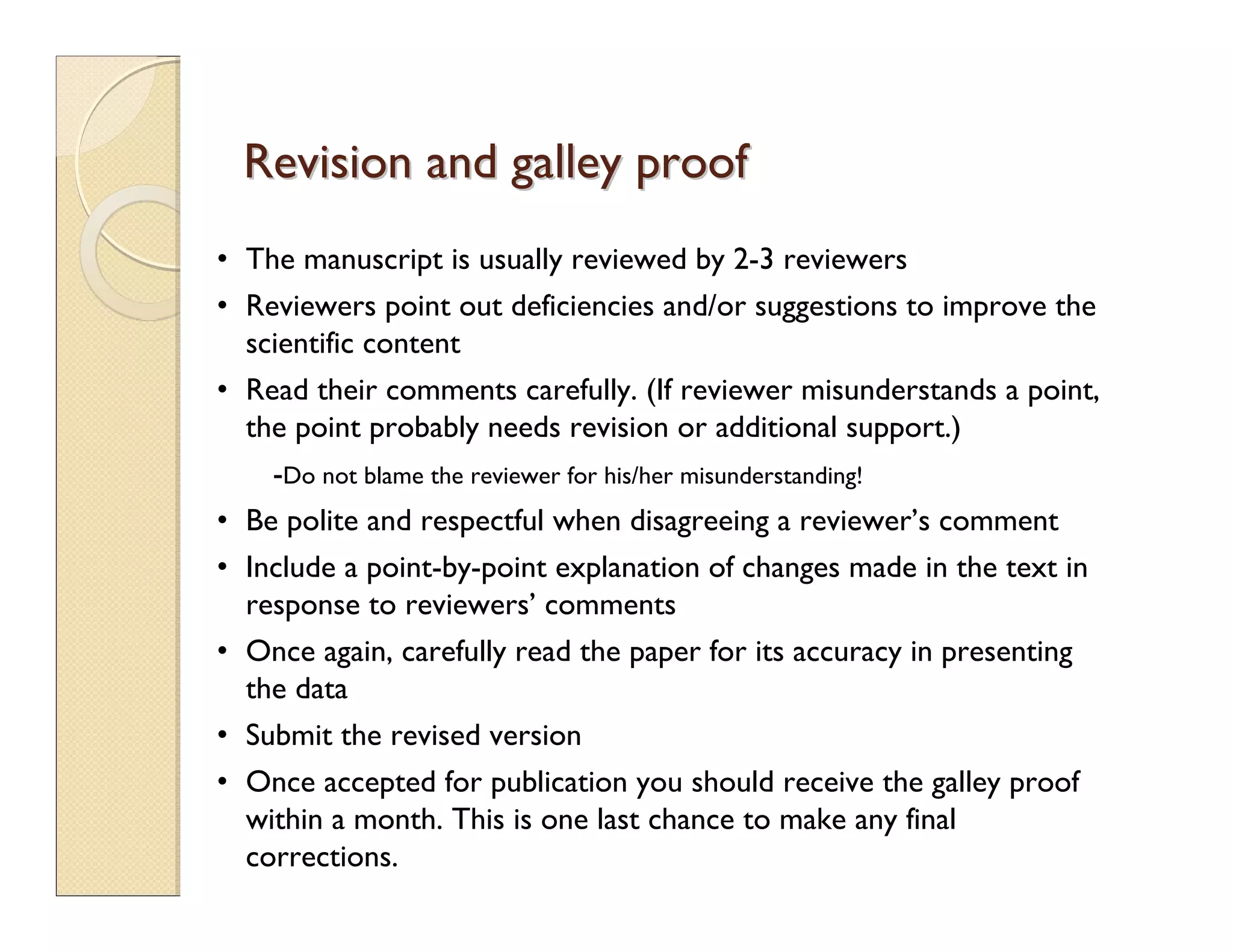 Revision and galley proofRevision and galley proof
• The manuscript is usually reviewed by 2-3 reviewers
• Reviewers point out deficiencies and/or suggestions to improve the
scientific content
• Read their comments carefully. (If reviewer misunderstands a point,
the point probably needs revision or additional support.)
-Do not blame the reviewer for his/her misunderstanding!
• Be polite and respectful when disagreeing a reviewer’s comment
• Include a point-by-point explanation of changes made in the text in
response to reviewers’ comments
• Once again, carefully read the paper for its accuracy in presenting
the data
• Submit the revised version
• Once accepted for publication you should receive the galley proof
within a month. This is one last chance to make any final
corrections.
 