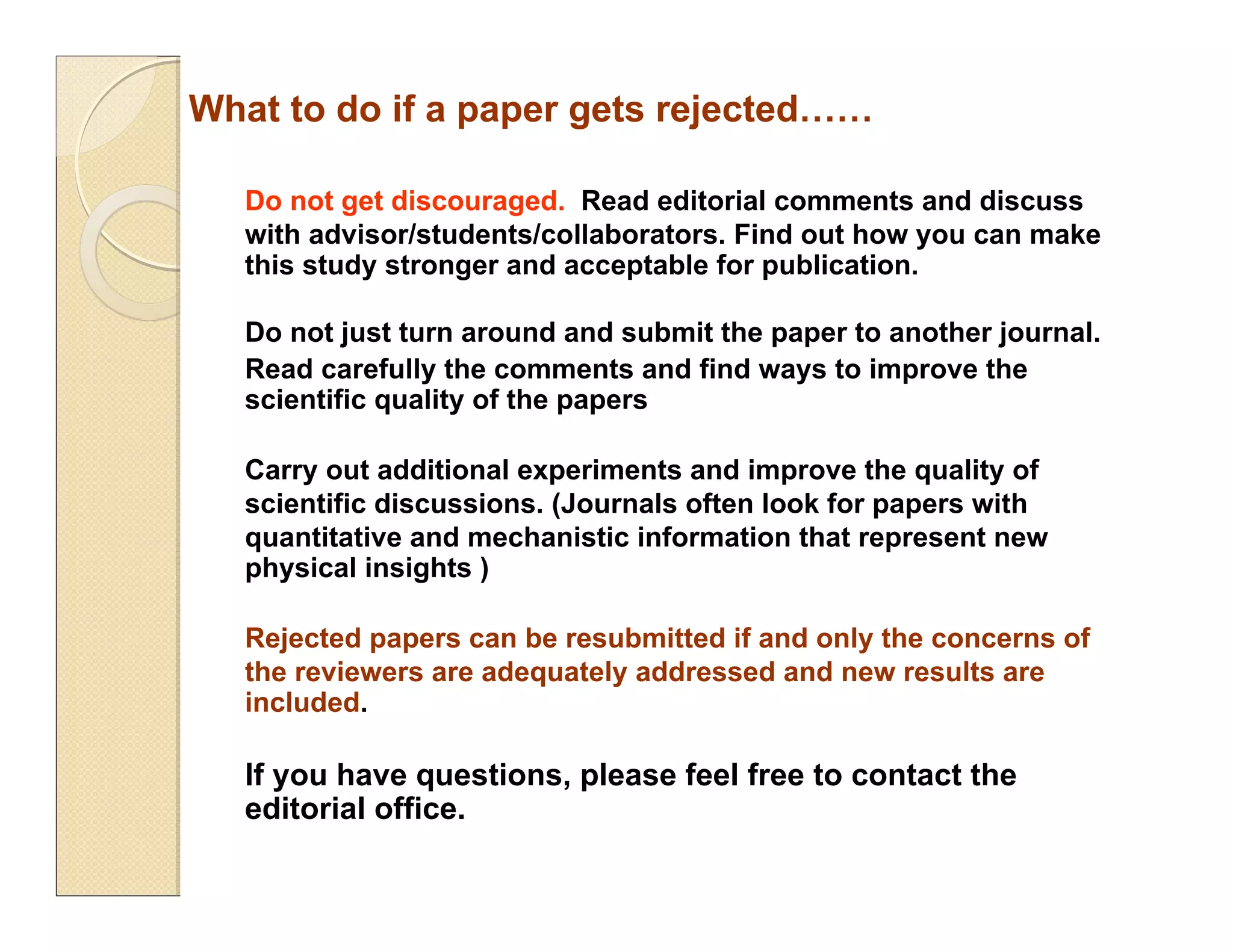 What to do if a paper gets rejected……
Do not get discouraged. Read editorial comments and discuss
with advisor/students/collaborators. Find out how you can make
this study stronger and acceptable for publication.
Do not just turn around and submit the paper to another journal.
Read carefully the comments and find ways to improve the
scientific quality of the papers
Carry out additional experiments and improve the quality of
scientific discussions. (Journals often look for papers with
quantitative and mechanistic information that represent new
physical insights )
Rejected papers can be resubmitted if and only the concerns of
the reviewers are adequately addressed and new results are
included.
If you have questions, please feel free to contact the
editorial office.
 