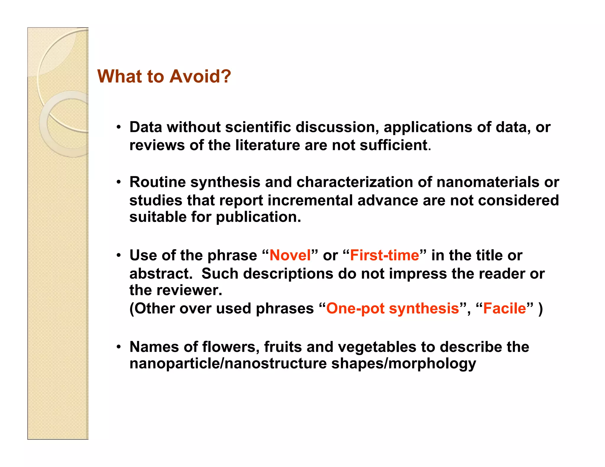 • Data without scientific discussion, applications of data, or
reviews of the literature are not sufficient.
• Routine synthesis and characterization of nanomaterials or
studies that report incremental advance are not considered
suitable for publication.
• Use of the phrase “Novel” or “First-time” in the title or
abstract. Such descriptions do not impress the reader or
the reviewer.
(Other over used phrases “One-pot synthesis”, “Facile” )
• Names of flowers, fruits and vegetables to describe the
nanoparticle/nanostructure shapes/morphology
What to Avoid?
 