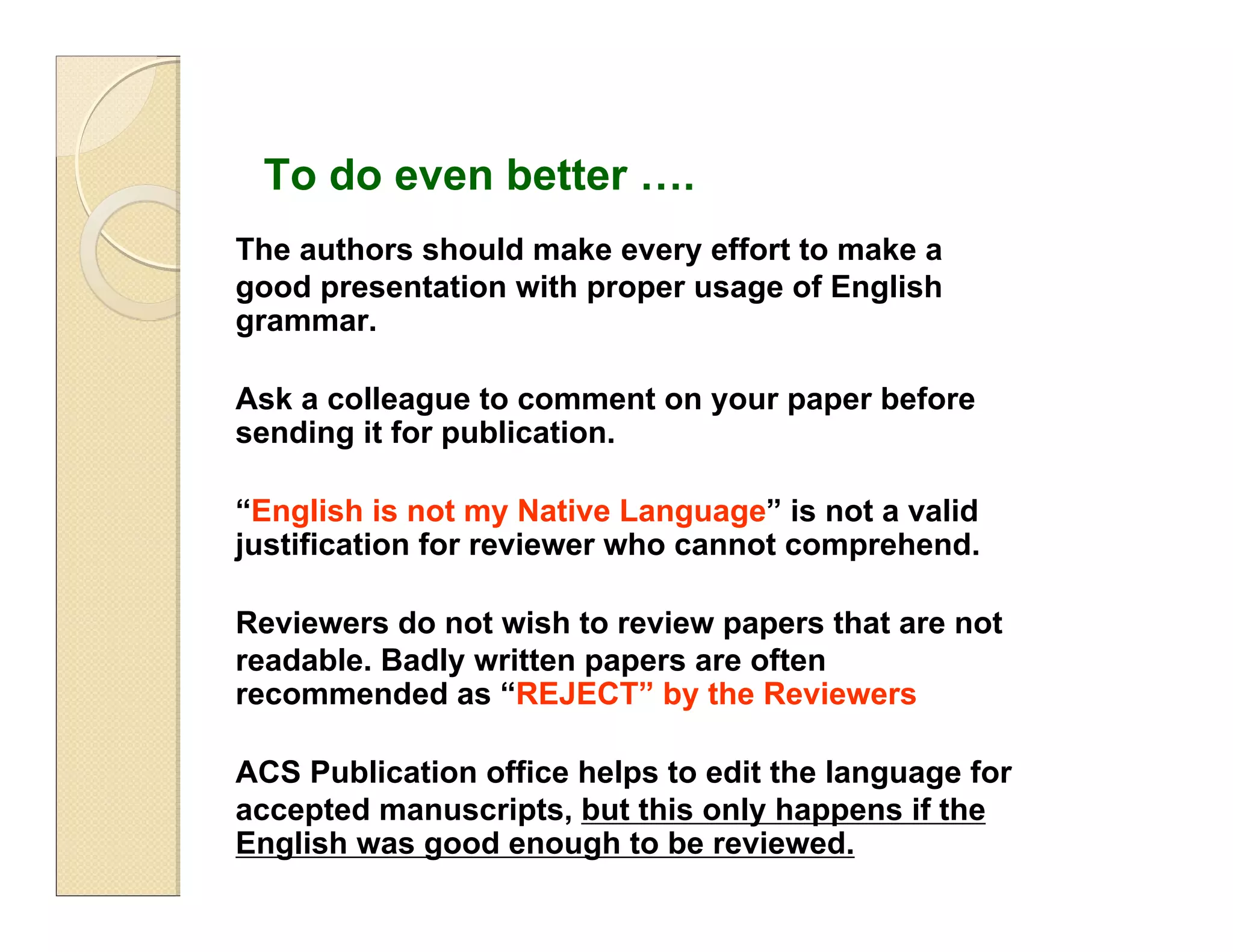 The authors should make every effort to make a
good presentation with proper usage of English
grammar.
Ask a colleague to comment on your paper before
sending it for publication.
“English is not my Native Language” is not a valid
justification for reviewer who cannot comprehend.
Reviewers do not wish to review papers that are not
readable. Badly written papers are often
recommended as “REJECT” by the Reviewers
ACS Publication office helps to edit the language for
accepted manuscripts, but this only happens if the
English was good enough to be reviewed.
To do even better ….
 