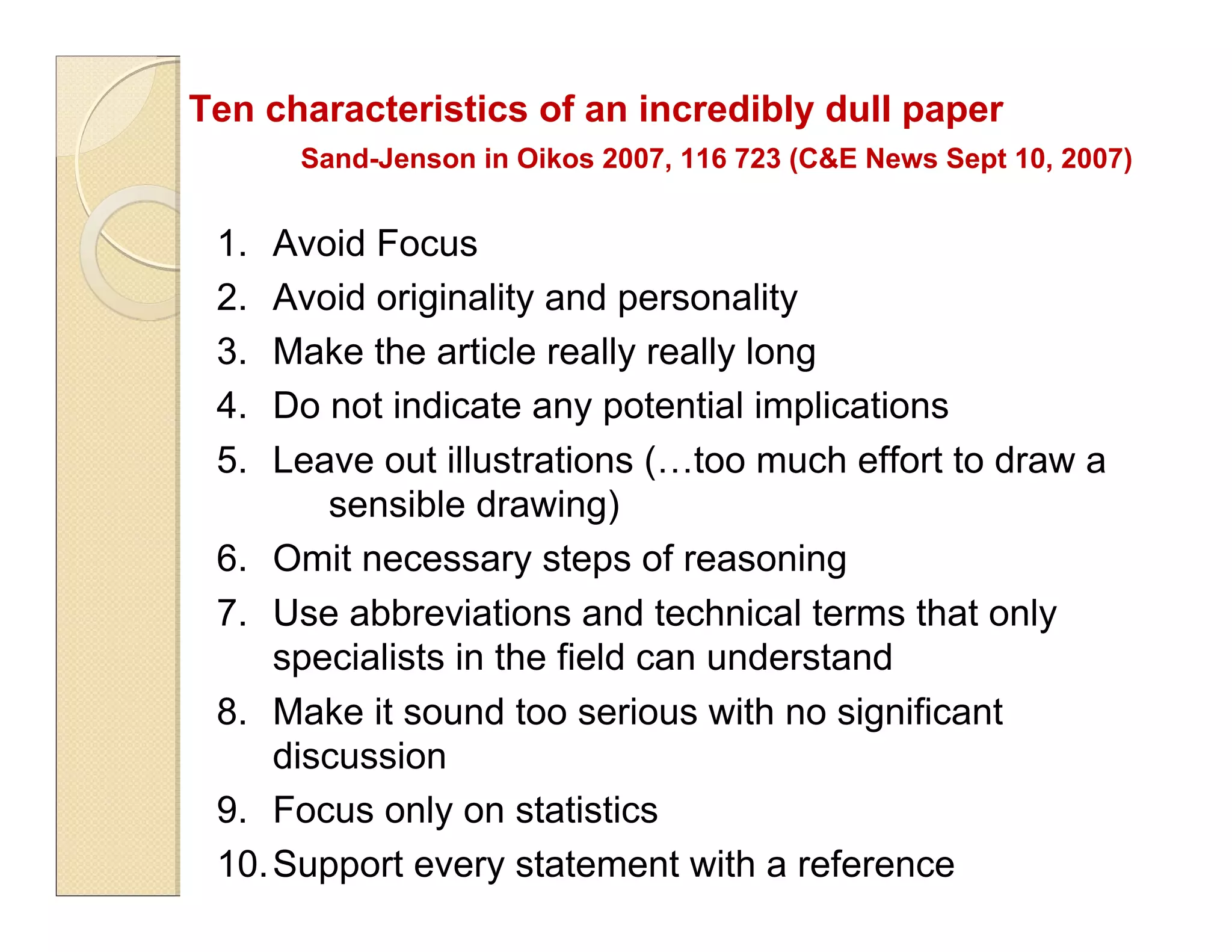 Ten characteristics of an incredibly dull paper
Sand-Jenson in Oikos 2007, 116 723 (C&E News Sept 10, 2007)
1. Avoid Focus
2. Avoid originality and personality
3. Make the article really really long
4. Do not indicate any potential implications
5. Leave out illustrations (…too much effort to draw a
sensible drawing)
6. Omit necessary steps of reasoning
7. Use abbreviations and technical terms that only
specialists in the field can understand
8. Make it sound too serious with no significant
discussion
9. Focus only on statistics
10.Support every statement with a reference
 