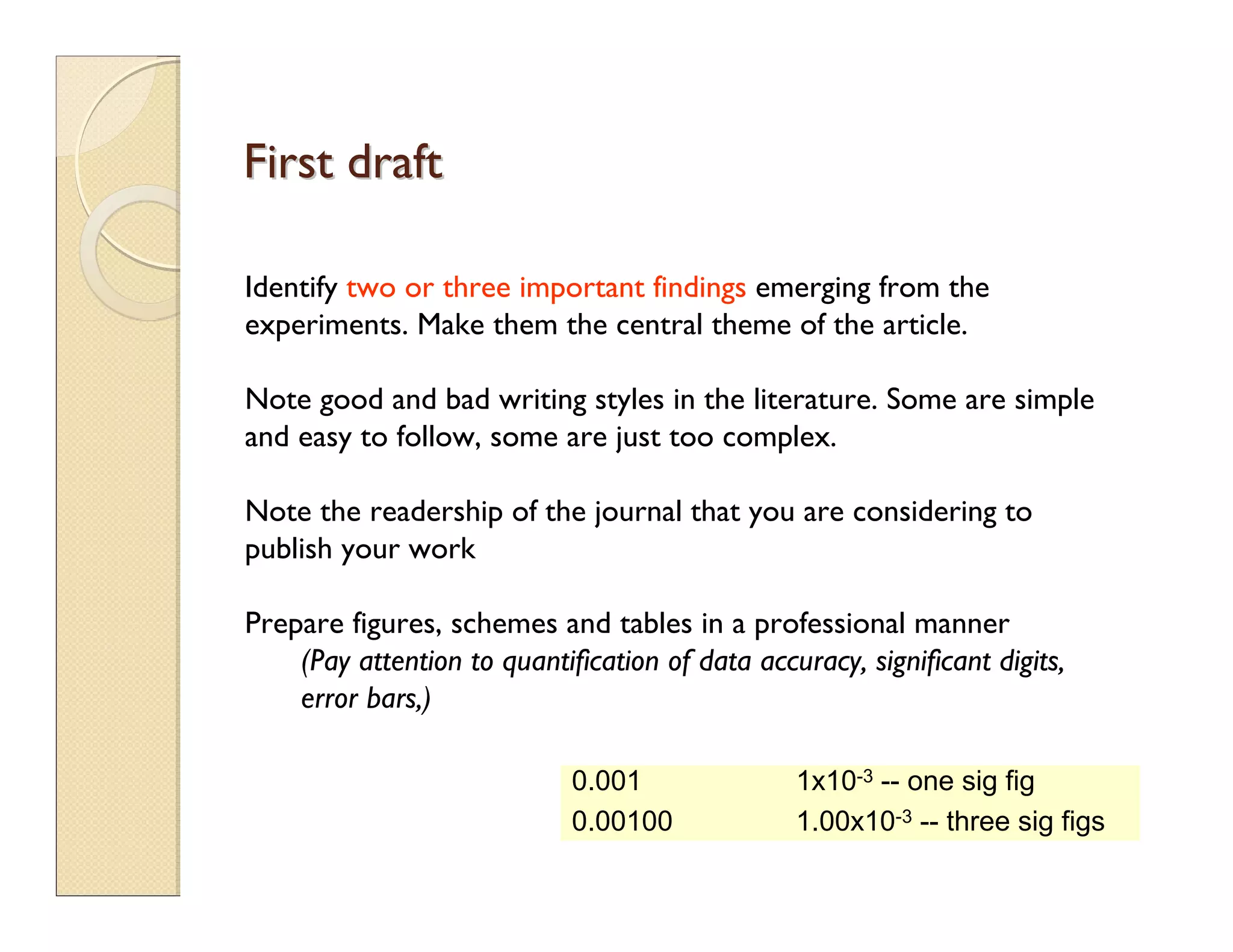 First draftFirst draft
Identify two or three important findings emerging from the
experiments. Make them the central theme of the article.
Note good and bad writing styles in the literature. Some are simple
and easy to follow, some are just too complex.
Note the readership of the journal that you are considering to
publish your work
Prepare figures, schemes and tables in a professional manner
(Pay attention to quantification of data accuracy, significant digits,
error bars,)
0.001 1x10-3 -- one sig fig
0.00100 1.00x10-3 -- three sig figs
 