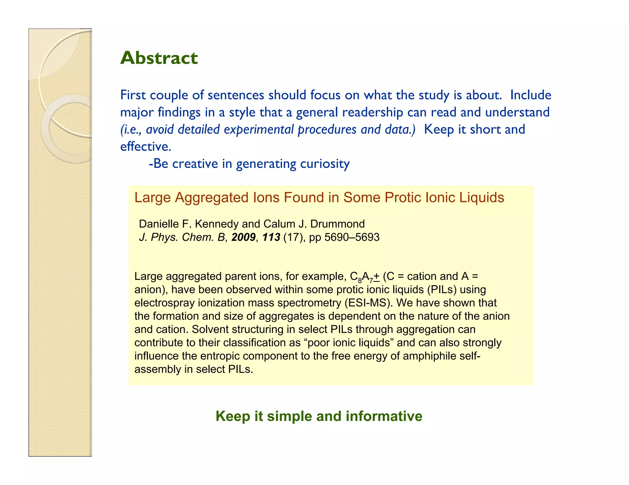 Large Aggregated Ions Found in Some Protic Ionic Liquids
Danielle F. Kennedy and Calum J. Drummond
J. Phys. Chem. B, 2009, 113 (17), pp 5690–5693
Large aggregated parent ions, for example, C8A7+ (C = cation and A =
anion), have been observed within some protic ionic liquids (PILs) using
electrospray ionization mass spectrometry (ESI-MS). We have shown that
the formation and size of aggregates is dependent on the nature of the anion
and cation. Solvent structuring in select PILs through aggregation can
contribute to their classification as “poor ionic liquids” and can also strongly
influence the entropic component to the free energy of amphiphile self-
assembly in select PILs.
Keep it simple and informative
Abstract
First couple of sentences should focus on what the study is about. Include
major findings in a style that a general readership can read and understand
(i.e., avoid detailed experimental procedures and data.) Keep it short and
effective.
-Be creative in generating curiosity
 