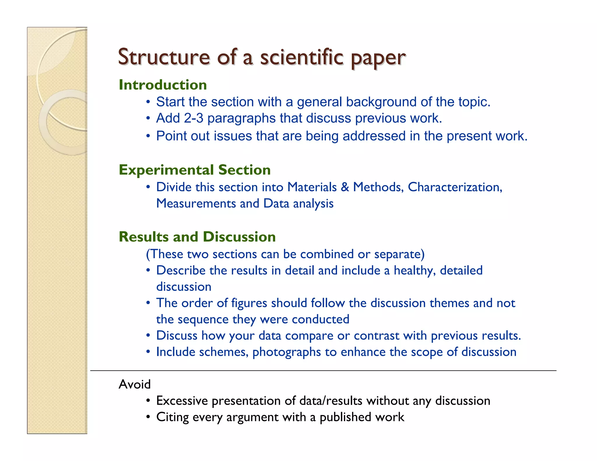 Introduction
• Start the section with a general background of the topic.
• Add 2-3 paragraphs that discuss previous work.
• Point out issues that are being addressed in the present work.
Experimental Section
• Divide this section into Materials & Methods, Characterization,
Measurements and Data analysis
Results and Discussion
(These two sections can be combined or separate)
• Describe the results in detail and include a healthy, detailed
discussion
• The order of figures should follow the discussion themes and not
the sequence they were conducted
• Discuss how your data compare or contrast with previous results.
• Include schemes, photographs to enhance the scope of discussion
Avoid
• Excessive presentation of data/results without any discussion
• Citing every argument with a published work
Structure of a scientific paperStructure of a scientific paper
 