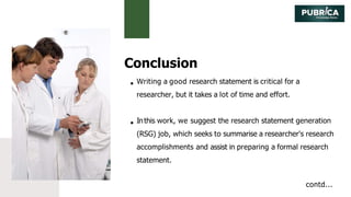 Conclusion
Writing a good research statement is critical for a
researcher, but it takes a lot of time and effort.
Inthis work, we suggest the research statement generation
(RSG) job, which seeks to summarise a researcher's research
accomplishments and assist in preparing a formal research
statement.
contd...
 