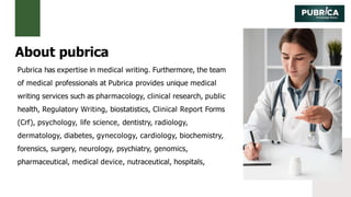 Pubrica has expertise in medical writing. Furthermore, the team
of medical professionals at Pubrica provides unique medical
writing services such as pharmacology, clinical research, public
health, Regulatory Writing, biostatistics, Clinical Report Forms
(Crf), psychology, life science, dentistry, radiology,
dermatology, diabetes, gynecology, cardiology, biochemistry,
forensics, surgery, neurology, psychiatry, genomics,
pharmaceutical, medical device, nutraceutical, hospitals,
About pubrica
 
