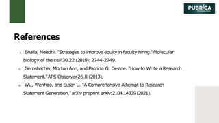 1. Bhalla, Needhi. "Strategies to improve equity in faculty hiring."Molecular
biology of the cell 30.22 (2019): 2744-2749.
2. Gernsbacher, Morton Ann, and Patricia G. Devine. "How to Write a Research
Statement."APS Observer26.8 (2013).
3. Wu, Wenhao, and Sujian Li. "A Comprehensive Attempt to Research
Statement Generation."arXiv preprint arXiv:2104.14339(2021).
References
 