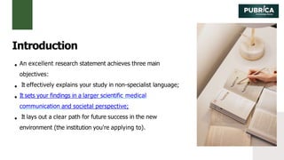 An excellent research statement achieves three main
objectives:
It effectively explains your study in non-specialist language;
It sets your findings in a larger scientific medical
communication and societal perspective;
It lays out a clear path for future success in the new
environment (the institution you're applying to).
Introduction
 