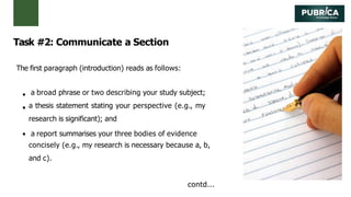 Task #2: Communicate a Section
The first paragraph (introduction) reads as follows:
a broad phrase or two describing your study subject;
a thesis statement stating your perspective (e.g., my
research is significant); and
a report summarises your three bodies of evidence
concisely (e.g., my research is necessary because a, b,
and c).
contd...
 