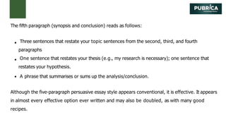 The fifth paragraph (synopsis and conclusion) reads as follows:
Three sentences that restate your topic sentences from the second, third, and fourth
paragraphs
One sentence that restates your thesis (e.g., my research is necessary); one sentence that
restates your hypothesis.
A phrase that summarises or sums up the analysis/conclusion.
Although the five-paragraph persuasive essay style appears conventional, it is effective. It appears
in almost every effective option ever written and may also be doubled, as with many good
recipes.
 