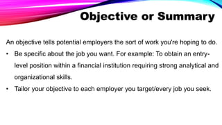 Objective or Summary
An objective tells potential employers the sort of work you're hoping to do.
• Be specific about the job you want. For example: To obtain an entry-
level position within a financial institution requiring strong analytical and
organizational skills.
• Tailor your objective to each employer you target/every job you seek.
 