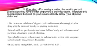 III. Education - For most graduates, the most important
qualification they have to offer employers is their education. Therefore this
section should be listed on your resume directly below your objective
statement.
 