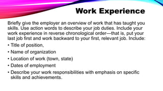 Work Experience
Briefly give the employer an overview of work that has taught you
skills. Use action words to describe your job duties. Include your
work experience in reverse chronological order—that is, put your
last job first and work backward to your first, relevant job. Include:
• Title of position,
• Name of organization
• Location of work (town, state)
• Dates of employment
• Describe your work responsibilities with emphasis on specific
skills and achievements.
 