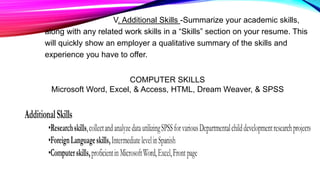 V. Additional Skills -Summarize your academic skills,
along with any related work skills in a “Skills” section on your resume. This
will quickly show an employer a qualitative summary of the skills and
experience you have to offer.
COMPUTER SKILLS
Microsoft Word, Excel, & Access, HTML, Dream Weaver, & SPSS
 
