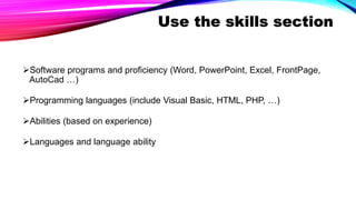 Use the skills section
Software programs and proficiency (Word, PowerPoint, Excel, FrontPage,
AutoCad …)
Programming languages (include Visual Basic, HTML, PHP, …)
Abilities (based on experience)
Languages and language ability
 
