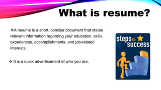 What is resume?
A resume is a short, concise document that states
relevant information regarding your education, skills,
experiences, accomplishments, and job-related
interests.
 It is a quick advertisement of who you are.
 