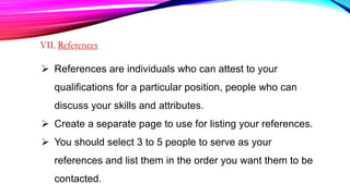 References are individuals who can attest to your
qualifications for a particular position, people who can
discuss your skills and attributes.
 Create a separate page to use for listing your references.
 You should select 3 to 5 people to serve as your
references and list them in the order you want them to be
contacted.
 