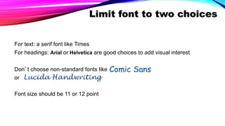 Limit font to two choices
For text: a serif font like Times
For headings: Arial or Helvetica are good choices to add visual interest
Don’t choose non-standard fonts like
or
Font size should be 11 or 12 point
 