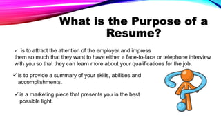 What is the Purpose of a
Resume?
 is to attract the attention of the employer and impress
them so much that they want to have either a face-to-face or telephone interview
with you so that they can learn more about your qualifications for the job.
 is to provide a summary of your skills, abilities and
accomplishments.
 is a marketing piece that presents you in the best
possible light.
 