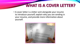 WHAT IS A COVER LETTER?
• A cover letter is a letter sent alongside your resume
to introduce yourself, explain why you are sending in
your resume, and provide more information about
yourself.
 