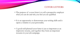 COVER LETTERS
• The purpose of a cover letter is to tell a prospective employer
what you can do and why you feel you are qualified.
• It is an opportunity to demonstrate your writing skills and it
opens a window to your personality.
• A good-well planned cover letter is just as important as an
impressive resume, and together they form an important
resource in your job campaign.
 