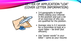 LETTER OF APPLICATION “LOA”
(COVER LETTER INFORMATION)
• 3-4 paragraphs in length
(MAX) stating your interest
in the position and just a bit
of an overview of why you
are qualified for the position.
• Average view is 4.2 seconds
for a committee to look at a
cover letter – be brief (but
efficient)
• Use “power words” in your
letter – same as your resume
 