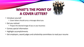 WHAT’S THE POINT OF
A COVER LETTER?
• Introduce yourself
• Cover letters should carry a message about you
• Get you noticed
• Project the desired image of you or your business
• Convey special information
• Highlight accomplishments
• Get employers, award judges and scholarship committees to read your resume
 