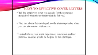 KEYS TO EFFECTIVE COVER LETTERS
• Tell the employers what you can do for the company,
instead of what the company can do for you.
• Find out about the employer’s needs, then emphasize what
you can do to meet their needs.
• Consider how your work experience, education, and/or
personal qualities would be helpful to the employer.
 
