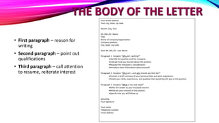 THE BODY OF THE LETTER
• First paragraph – reason for
writing
• Second paragraph – point out
qualifications
• Third paragraph – call attention
to resume, reiterate interest
Your street address
Your city, state, zip code
Month, Day, Year
Mr./Ms./Dr. Name
Title
Name of company/organization
Company address
City, State, Zip code
Dear Mr./Ms./Dr. Last Name:
Paragraph 1: Answers “Why am I writing?”
Identify the position and the company
Indicate how you learned about the position
Request the employer’s consideration
Introduce basic information about yourself
Paragraph 2: Answers “Who am I, and why should you hire me?”
Contain a brief summary of your personal data and work experience.
Relate your skills, experiences, and qualities that would benefit you in this position
Paragraph 3: Answers “What is my next step?”
Refer the reader to your enclosed resume
Reiterate your interest in the position
Specify how you will follow up
Sincerely,
Your signature
Your name
Telephone number
Email address
 