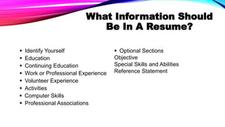 What Information Should
Be In A Resume?
 Identify Yourself
 Education
 Continuing Education
 Work or Professional Experience
 Volunteer Experience
 Activities
 Computer Skills
 Professional Associations
 Optional Sections
Objective
Special Skills and Abilities
Reference Statement
 