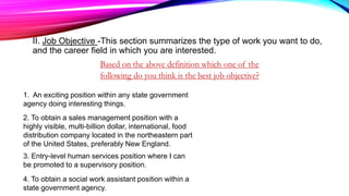 II. Job Objective -This section summarizes the type of work you want to do,
and the career field in which you are interested.
1. An exciting position within any state government
agency doing interesting things.
2. To obtain a sales management position with a
highly visible, multi-billion dollar, international, food
distribution company located in the northeastern part
of the United States, preferably New England.
3. Entry-level human services position where I can
be promoted to a supervisory position.
4. To obtain a social work assistant position within a
state government agency.
 