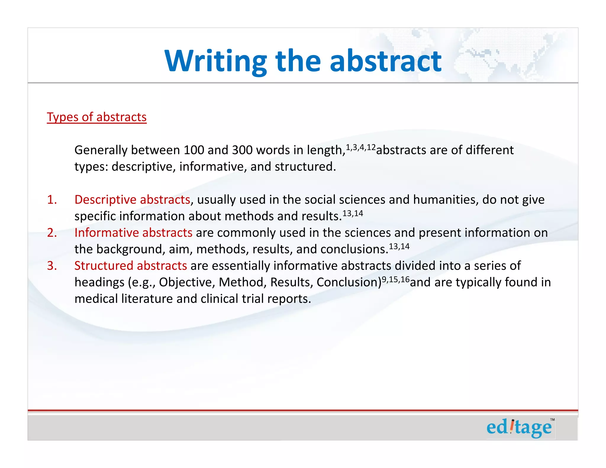 Writing the abstract
Types of abstracts

     Generally between 100 and 300 words in length,1,3,4,12abstracts are of different
     types: descriptive, informative, and structured.

1.   Descriptive abstracts, usually used in the social sciences and humanities, do not give
     specific information about methods and results.13,14
2.   Informative abstracts are commonly used in the sciences and present information on
     the background, aim, methods, results, and conclusions.13,14
3.   Structured abstracts are essentially informative abstracts divided into a series of
     headings (e.g., Objective, Method, Results, Conclusion)9,15,16and are typically found in
     medical literature and clinical trial reports.
 