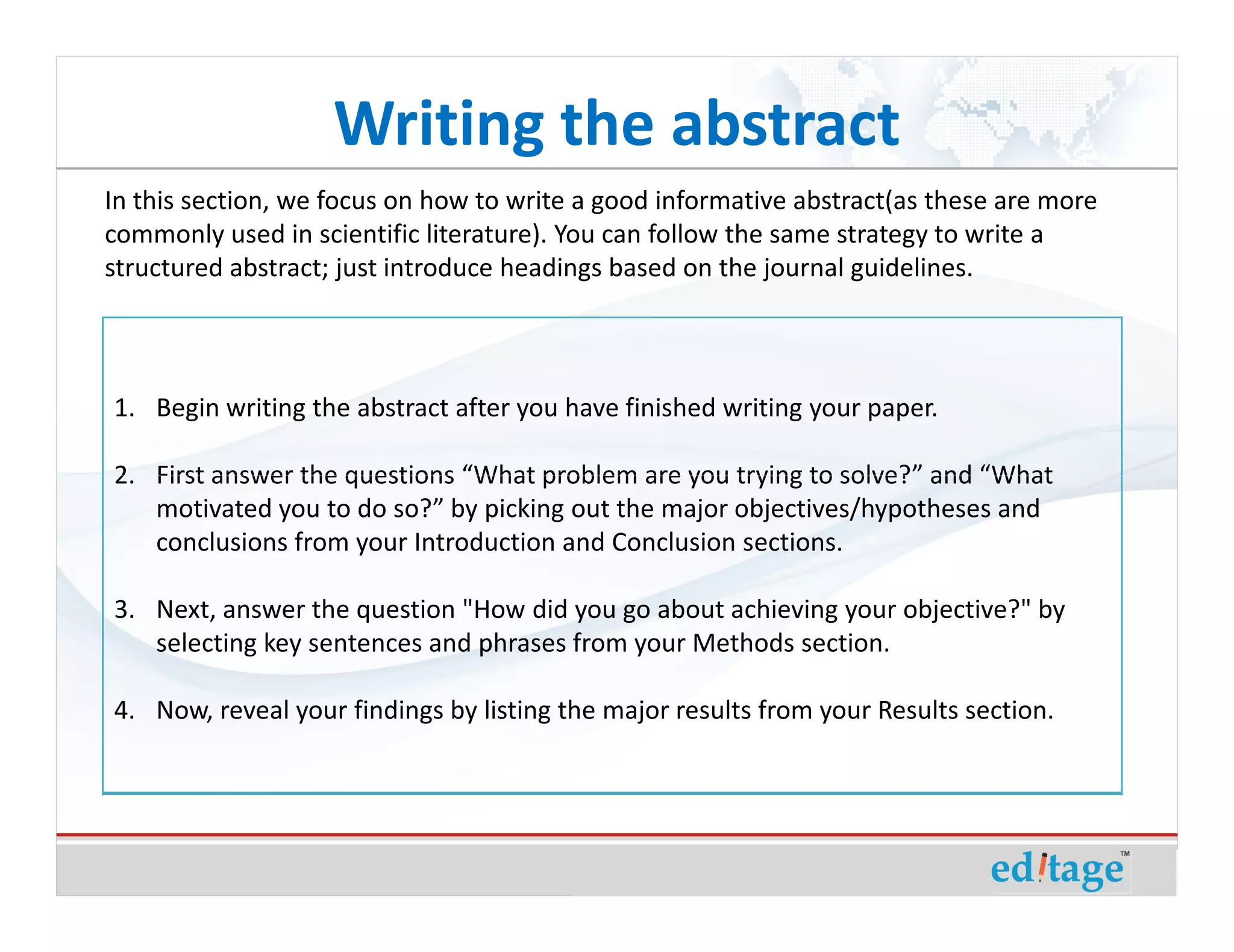 Writing the abstract
In this section, we focus on how to write a good informative abstract(as these are more
commonly used in scientific literature). You can follow the same strategy to write a
structured abstract; just introduce headings based on the journal guidelines.




1. Begin writing the abstract after you have finished writing your paper.

2. First answer the questions “What problem are you trying to solve?” and “What
   motivated you to do so?” by picking out the major objectives/hypotheses and
   conclusions from your Introduction and Conclusion sections.

3. Next, answer the question "How did you go about achieving your objective?" by
   selecting key sentences and phrases from your Methods section.

4. Now, reveal your findings by listing the major results from your Results section.
 