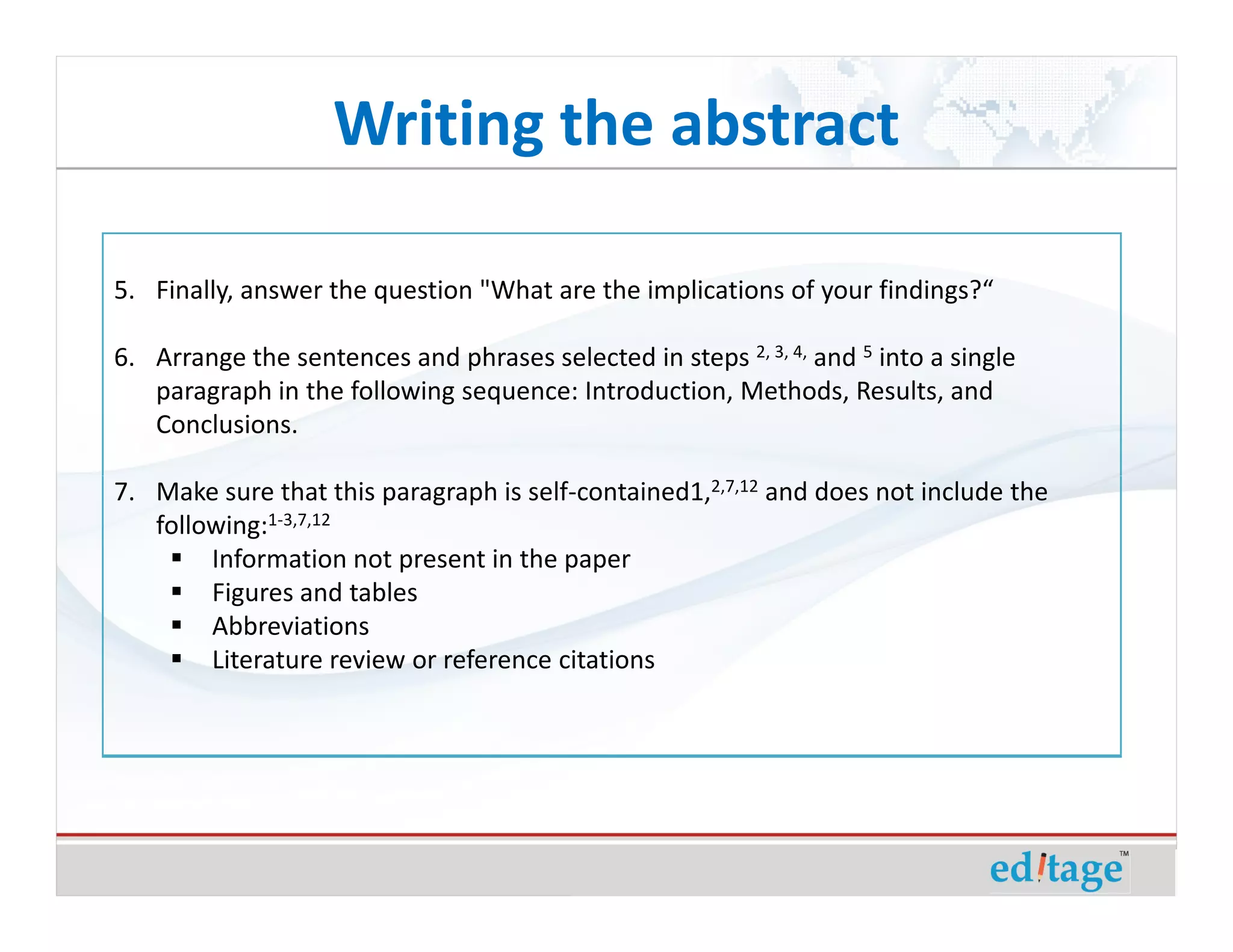 Writing the abstract

5. Finally, answer the question "What are the implications of your findings?“

6. Arrange the sentences and phrases selected in steps 2, 3, 4, and 5 into a single
   paragraph in the following sequence: Introduction, Methods, Results, and
   Conclusions.

7. Make sure that this paragraph is self-contained1,2,7,12 and does not include the
   following:1-3,7,12
        Information not present in the paper
        Figures and tables
        Abbreviations
        Literature review or reference citations
 