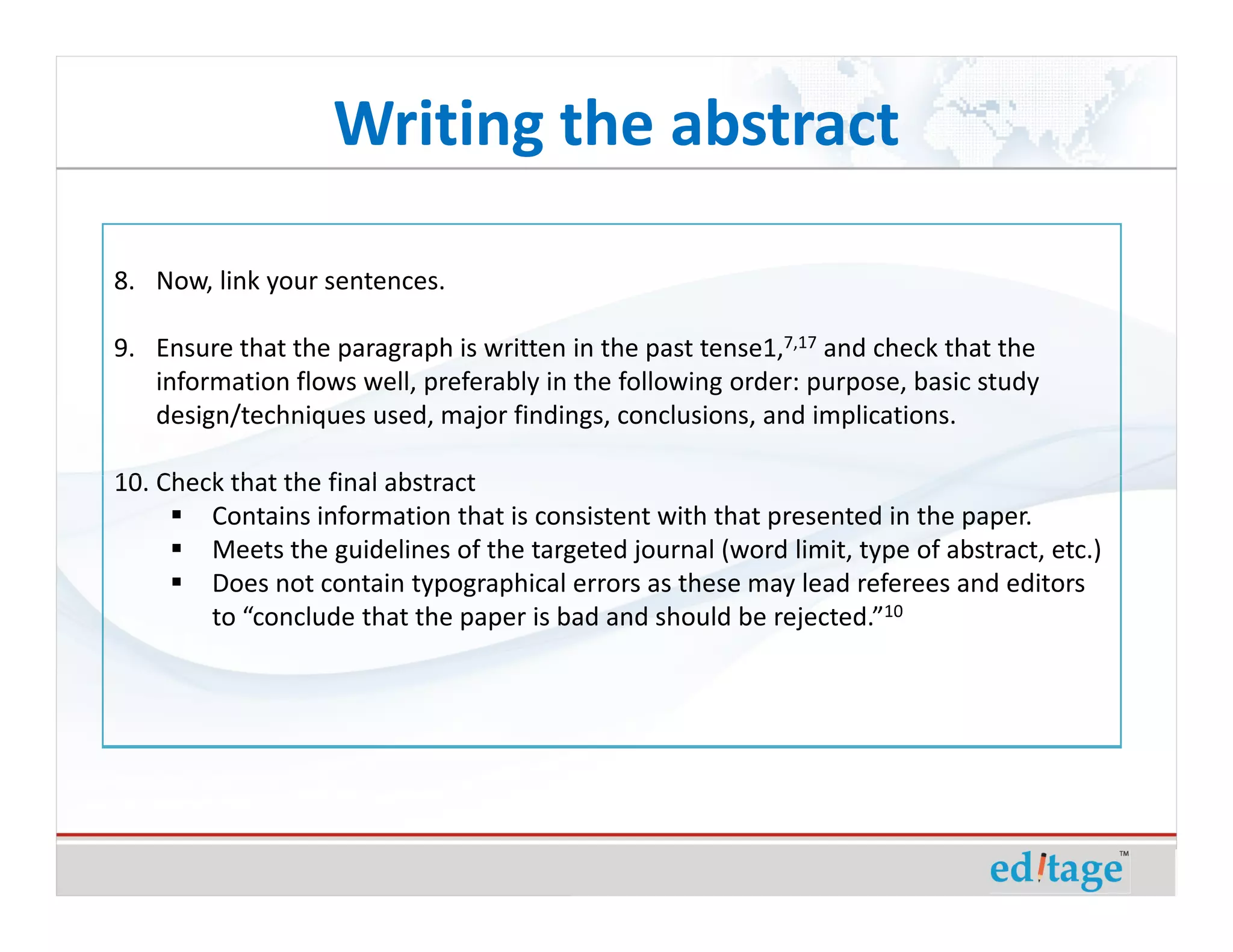 Writing the abstract

8. Now, link your sentences.

9. Ensure that the paragraph is written in the past tense1,7,17 and check that the
   information flows well, preferably in the following order: purpose, basic study
   design/techniques used, major findings, conclusions, and implications.

10. Check that the final abstract
        Contains information that is consistent with that presented in the paper.
        Meets the guidelines of the targeted journal (word limit, type of abstract, etc.)
        Does not contain typographical errors as these may lead referees and editors
        to “conclude that the paper is bad and should be rejected.”10
 
