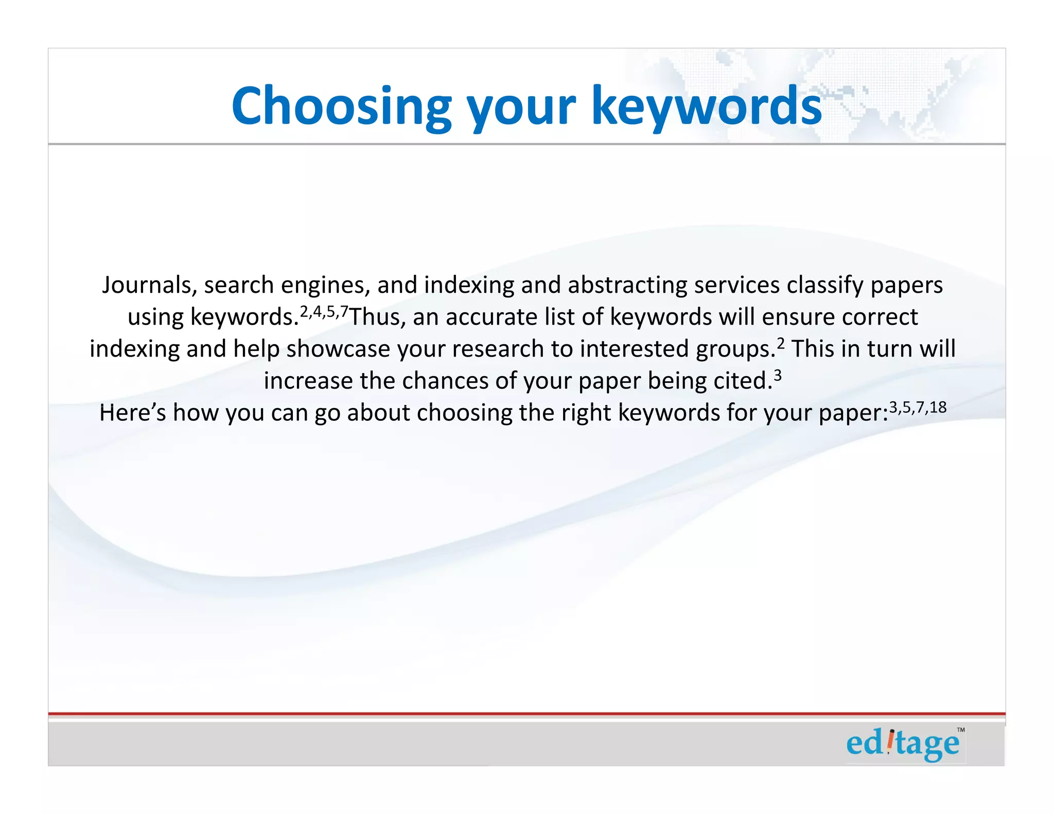 Choosing your keywords

  Journals, search engines, and indexing and abstracting services classify papers
    using keywords.2,4,5,7Thus, an accurate list of keywords will ensure correct
indexing and help showcase your research to interested groups.2 This in turn will
                 increase the chances of your paper being cited.3
 Here’s how you can go about choosing the right keywords for your paper:3,5,7,18
 