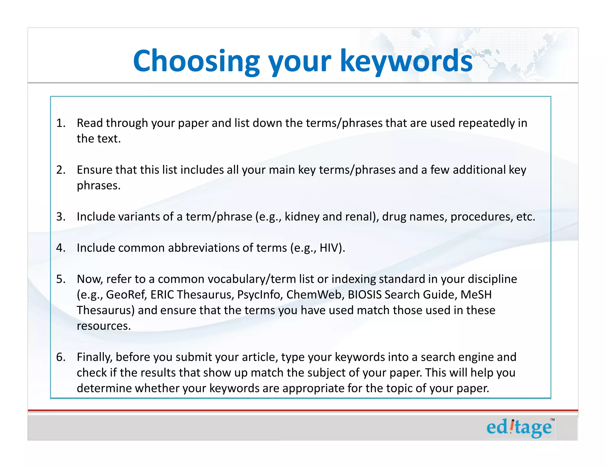 Choosing your keywords
1. Read through your paper and list down the terms/phrases that are used repeatedly in
   the text.

2. Ensure that this list includes all your main key terms/phrases and a few additional key
   phrases.

3. Include variants of a term/phrase (e.g., kidney and renal), drug names, procedures, etc.

4. Include common abbreviations of terms (e.g., HIV).

5. Now, refer to a common vocabulary/term list or indexing standard in your discipline
   (e.g., GeoRef, ERIC Thesaurus, PsycInfo, ChemWeb, BIOSIS Search Guide, MeSH
   Thesaurus) and ensure that the terms you have used match those used in these
   resources.

6. Finally, before you submit your article, type your keywords into a search engine and
   check if the results that show up match the subject of your paper. This will help you
   determine whether your keywords are appropriate for the topic of your paper.
 