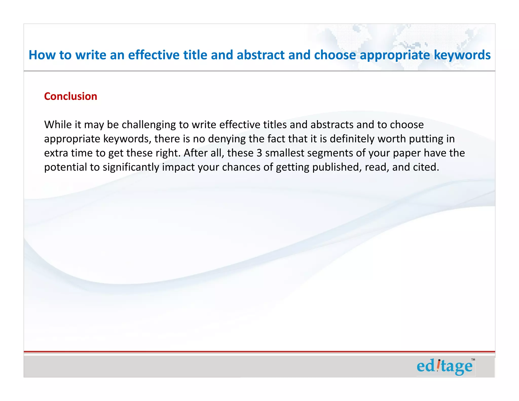 How to write an effective title and abstract and choose appropriate keywords

  Conclusion

  While it may be challenging to write effective titles and abstracts and to choose
  appropriate keywords, there is no denying the fact that it is definitely worth putting in
  extra time to get these right. After all, these 3 smallest segments of your paper have the
  potential to significantly impact your chances of getting published, read, and cited.
 