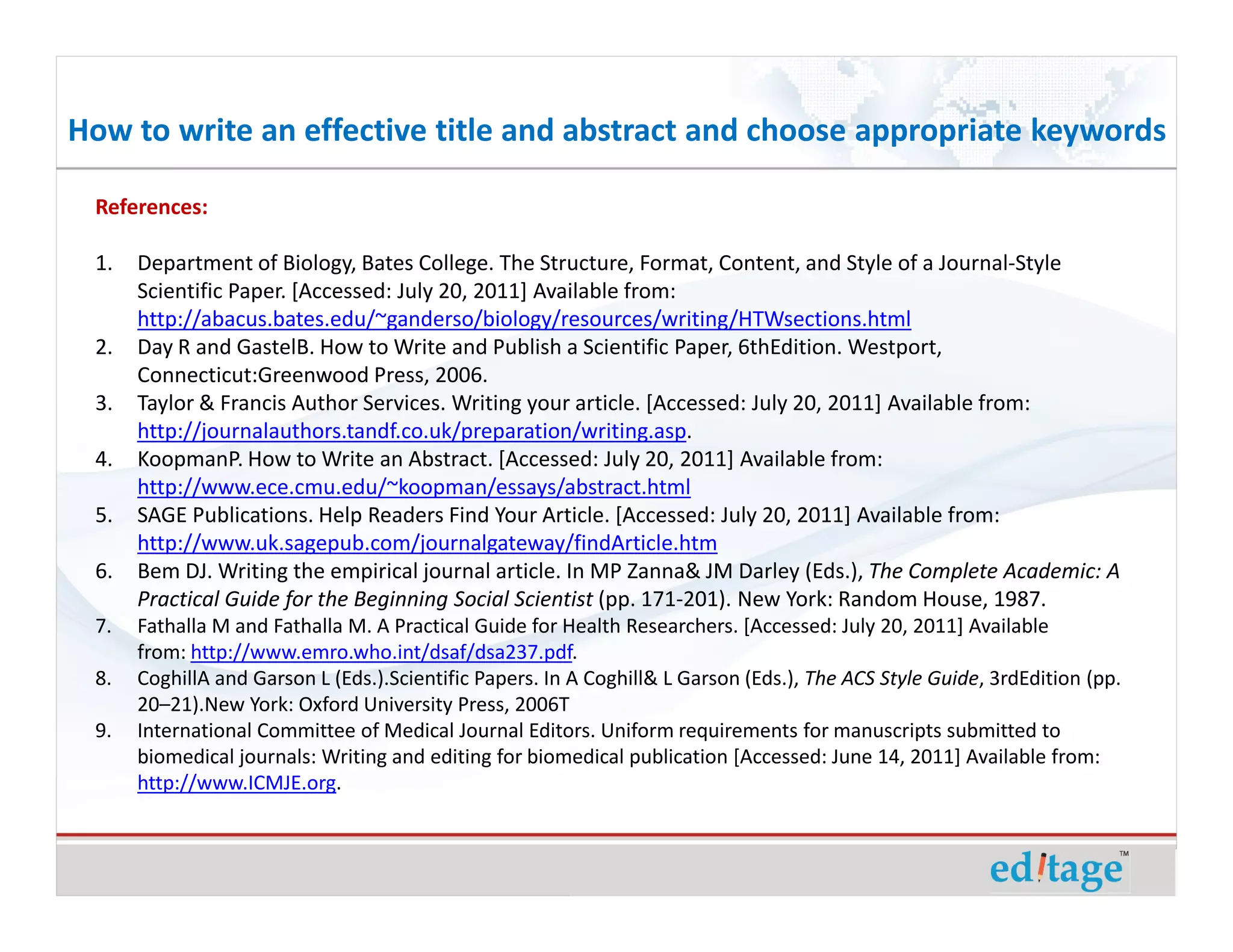 How to write an effective title and abstract and choose appropriate keywords

 References:

 1.   Department of Biology, Bates College. The Structure, Format, Content, and Style of a Journal-Style
      Scientific Paper. [Accessed: July 20, 2011] Available from:
      http://abacus.bates.edu/~ganderso/biology/resources/writing/HTWsections.html
 2.   Day R and GastelB. How to Write and Publish a Scientific Paper, 6thEdition. Westport,
      Connecticut:Greenwood Press, 2006.
 3.   Taylor & Francis Author Services. Writing your article. [Accessed: July 20, 2011] Available from:
      http://journalauthors.tandf.co.uk/preparation/writing.asp.
 4.   KoopmanP. How to Write an Abstract. [Accessed: July 20, 2011] Available from:
      http://www.ece.cmu.edu/~koopman/essays/abstract.html
 5.   SAGE Publications. Help Readers Find Your Article. [Accessed: July 20, 2011] Available from:
      http://www.uk.sagepub.com/journalgateway/findArticle.htm
 6.   Bem DJ. Writing the empirical journal article. In MP Zanna& JM Darley (Eds.), The Complete Academic: A
      Practical Guide for the Beginning Social Scientist (pp. 171-201). New York: Random House, 1987.
 7.   Fathalla M and Fathalla M. A Practical Guide for Health Researchers. [Accessed: July 20, 2011] Available
      from: http://www.emro.who.int/dsaf/dsa237.pdf.
 8.   CoghillA and Garson L (Eds.).Scientific Papers. In A Coghill& L Garson (Eds.), The ACS Style Guide, 3rdEdition (pp.
      20–21).New York: Oxford University Press, 2006T
 9.   International Committee of Medical Journal Editors. Uniform requirements for manuscripts submitted to
      biomedical journals: Writing and editing for biomedical publication [Accessed: June 14, 2011] Available from:
      http://www.ICMJE.org.
 