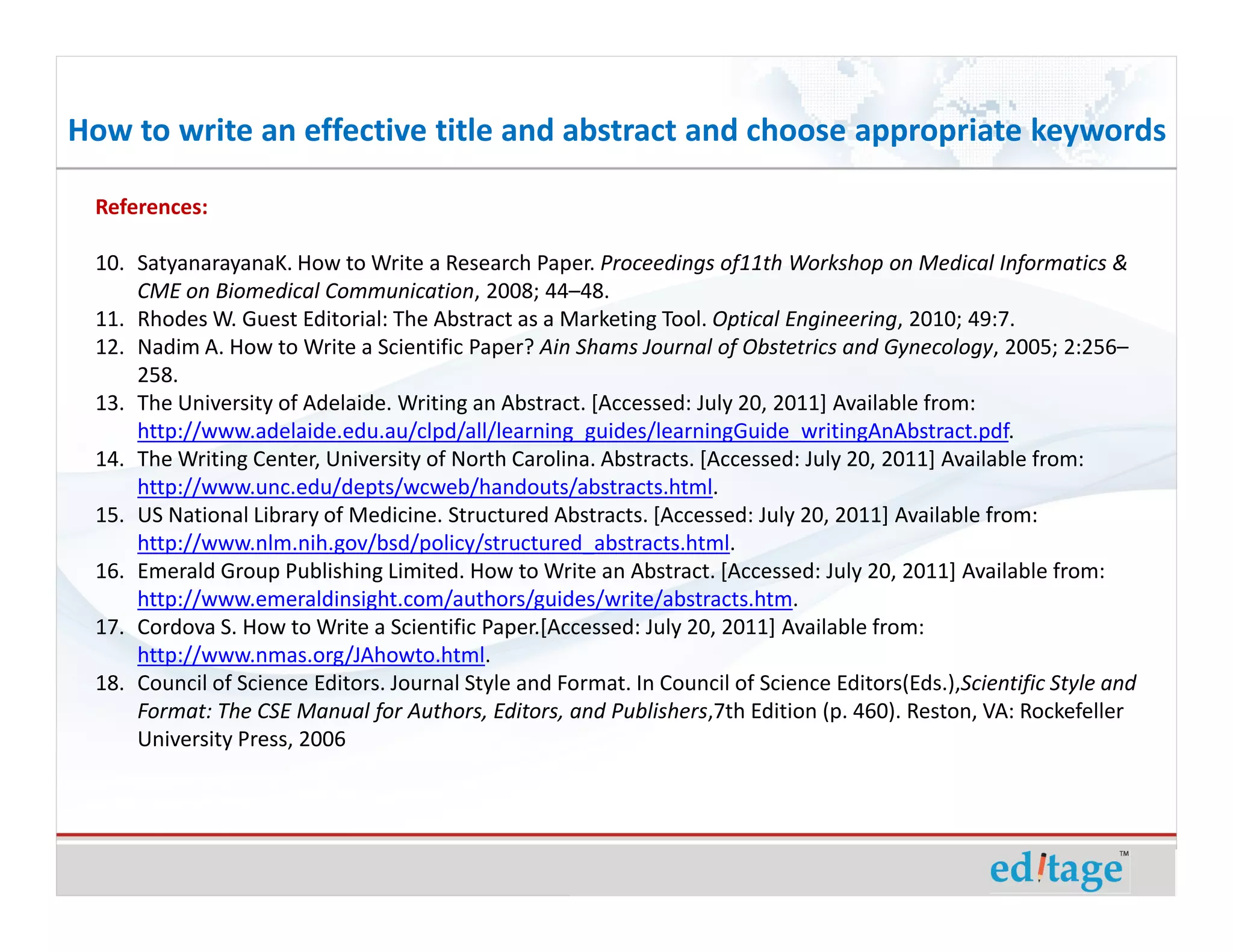 How to write an effective title and abstract and choose appropriate keywords

 References:

 10. SatyanarayanaK. How to Write a Research Paper. Proceedings of11th Workshop on Medical Informatics &
     CME on Biomedical Communication, 2008; 44–48.
 11. Rhodes W. Guest Editorial: The Abstract as a Marketing Tool. Optical Engineering, 2010; 49:7.
 12. Nadim A. How to Write a Scientific Paper? Ain Shams Journal of Obstetrics and Gynecology, 2005; 2:256–
     258.
 13. The University of Adelaide. Writing an Abstract. [Accessed: July 20, 2011] Available from:
     http://www.adelaide.edu.au/clpd/all/learning_guides/learningGuide_writingAnAbstract.pdf.
 14. The Writing Center, University of North Carolina. Abstracts. [Accessed: July 20, 2011] Available from:
     http://www.unc.edu/depts/wcweb/handouts/abstracts.html.
 15. US National Library of Medicine. Structured Abstracts. [Accessed: July 20, 2011] Available from:
     http://www.nlm.nih.gov/bsd/policy/structured_abstracts.html.
 16. Emerald Group Publishing Limited. How to Write an Abstract. [Accessed: July 20, 2011] Available from:
     http://www.emeraldinsight.com/authors/guides/write/abstracts.htm.
 17. Cordova S. How to Write a Scientific Paper.[Accessed: July 20, 2011] Available from:
     http://www.nmas.org/JAhowto.html.
 18. Council of Science Editors. Journal Style and Format. In Council of Science Editors(Eds.),Scientific Style and
     Format: The CSE Manual for Authors, Editors, and Publishers,7th Edition (p. 460). Reston, VA: Rockefeller
     University Press, 2006
 