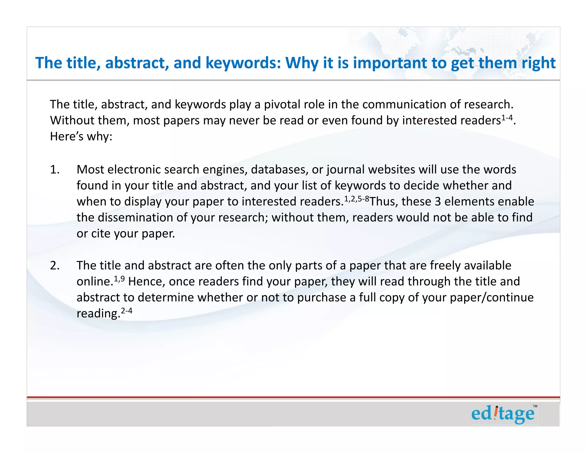 The title, abstract, and keywords: Why it is important to get them right

  The title, abstract, and keywords play a pivotal role in the communication of research.
  Without them, most papers may never be read or even found by interested readers1-4.
  Here’s why:

  1.   Most electronic search engines, databases, or journal websites will use the words
       found in your title and abstract, and your list of keywords to decide whether and
       when to display your paper to interested readers.1,2,5-8Thus, these 3 elements enable
       the dissemination of your research; without them, readers would not be able to find
       or cite your paper.

  2.   The title and abstract are often the only parts of a paper that are freely available
       online.1,9 Hence, once readers find your paper, they will read through the title and
       abstract to determine whether or not to purchase a full copy of your paper/continue
       reading.2-4
 