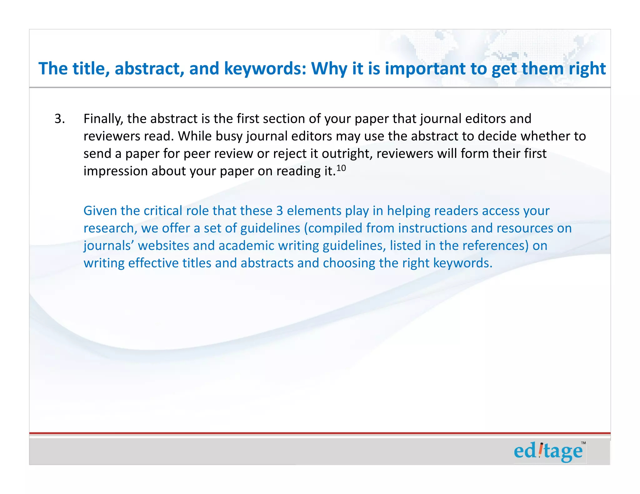 The title, abstract, and keywords: Why it is important to get them right

  3.   Finally, the abstract is the first section of your paper that journal editors and
       reviewers read. While busy journal editors may use the abstract to decide whether to
       send a paper for peer review or reject it outright, reviewers will form their first
       impression about your paper on reading it.10

       Given the critical role that these 3 elements play in helping readers access your
       research, we offer a set of guidelines (compiled from instructions and resources on
       journals’ websites and academic writing guidelines, listed in the references) on
       writing effective titles and abstracts and choosing the right keywords.
 