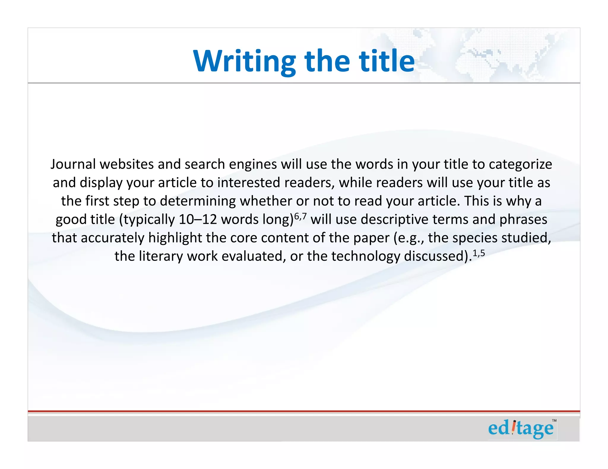Writing the title

Journal websites and search engines will use the words in your title to categorize
and display your article to interested readers, while readers will use your title as
  the first step to determining whether or not to read your article. This is why a
 good title (typically 10–12 words long)6,7 will use descriptive terms and phrases
that accurately highlight the core content of the paper (e.g., the species studied,
            the literary work evaluated, or the technology discussed).1,5
 