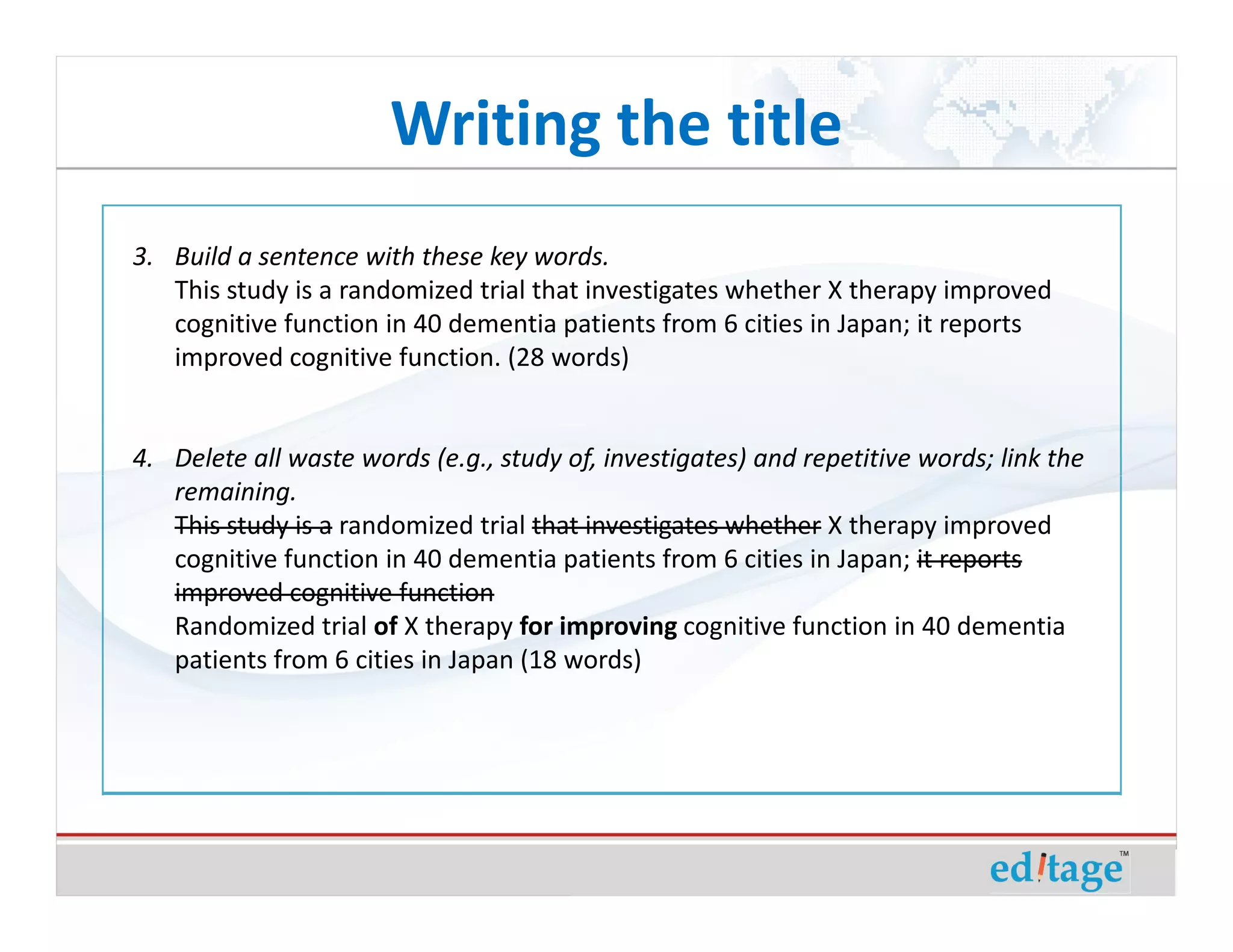 Writing the title
3. Build a sentence with these key words.
   This study is a randomized trial that investigates whether X therapy improved
   cognitive function in 40 dementia patients from 6 cities in Japan; it reports
   improved cognitive function. (28 words)


4. Delete all waste words (e.g., study of, investigates) and repetitive words; link the
   remaining.
   This study is a randomized trial that investigates whether X therapy improved
   cognitive function in 40 dementia patients from 6 cities in Japan; it reports
   improved cognitive function
   Randomized trial of X therapy for improving cognitive function in 40 dementia
   patients from 6 cities in Japan (18 words)
 