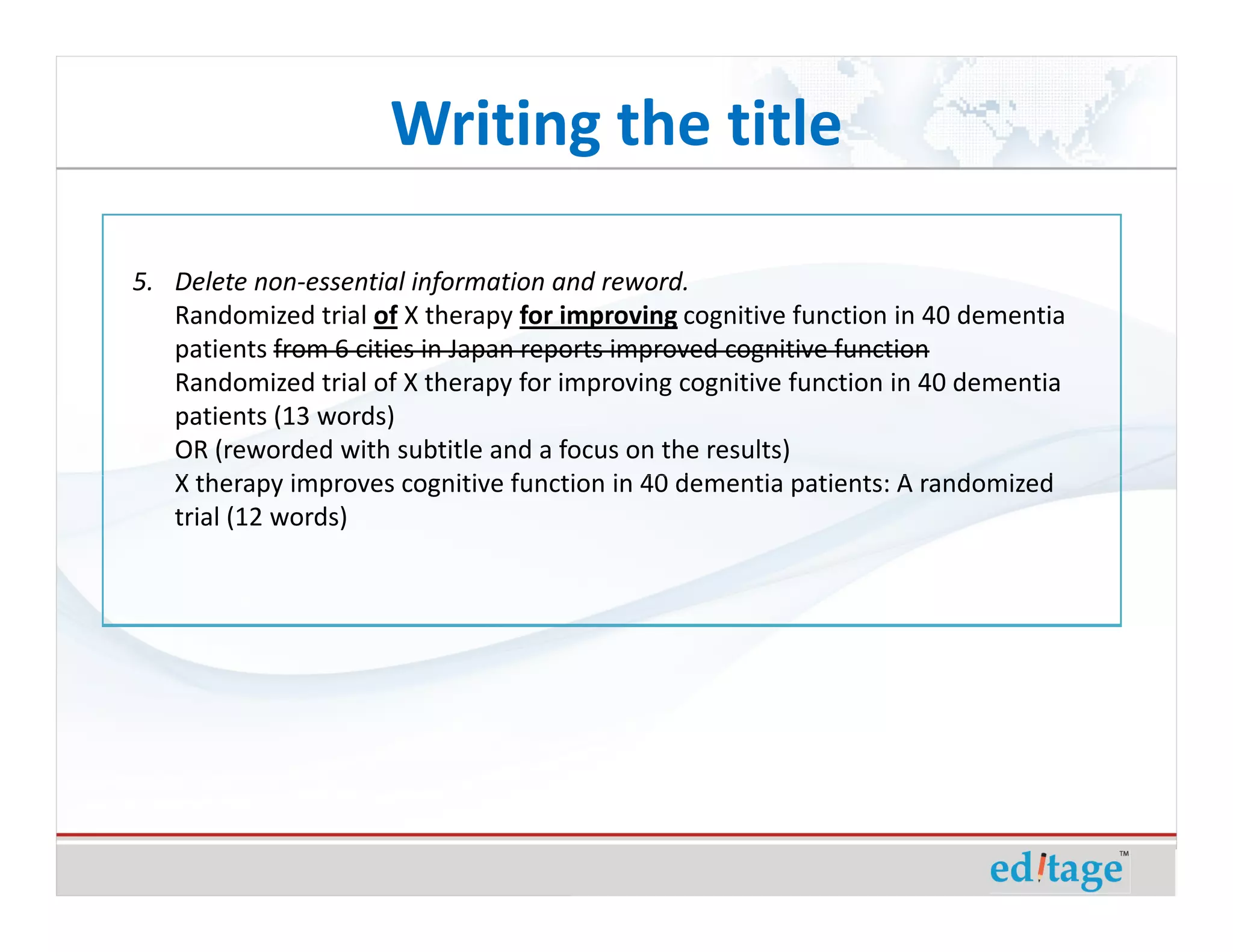 Writing the title

5. Delete non-essential information and reword.
   Randomized trial of X therapy for improving cognitive function in 40 dementia
   patients from 6 cities in Japan reports improved cognitive function
   Randomized trial of X therapy for improving cognitive function in 40 dementia
   patients (13 words)
   OR (reworded with subtitle and a focus on the results)
   X therapy improves cognitive function in 40 dementia patients: A randomized
   trial (12 words)
 