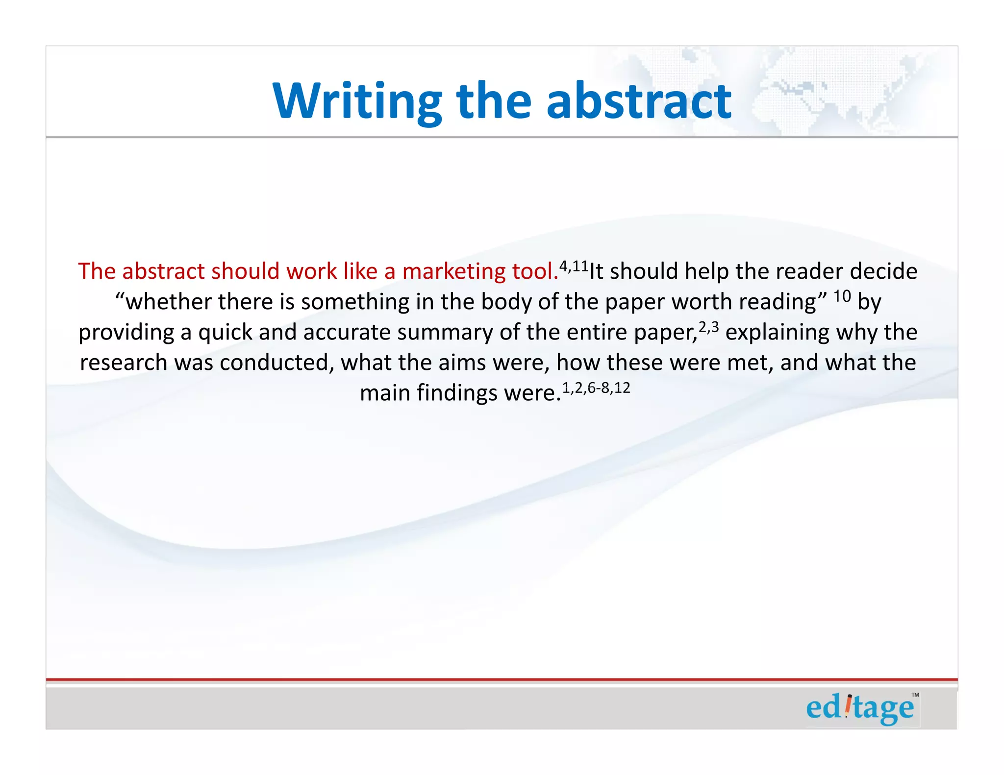 Writing the abstract

The abstract should work like a marketing tool.4,11It should help the reader decide
   “whether there is something in the body of the paper worth reading” 10 by
providing a quick and accurate summary of the entire paper,2,3 explaining why the
research was conducted, what the aims were, how these were met, and what the
                           main findings were.1,2,6-8,12
 